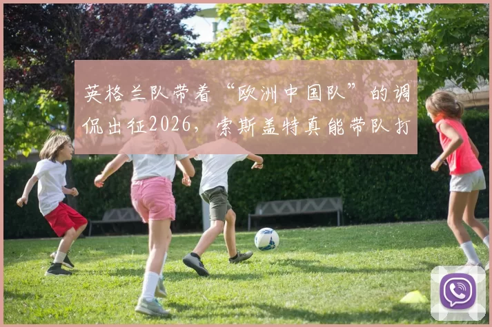 英格兰队带着“欧洲中国队”的调侃出征2026，索斯盖特真能带队打破多年的大赛魔咒吗